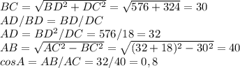 BC=\sqrt{BD^{2}+DC^{2}}=\sqrt{576+324}=30 \\AD/BD=BD/DC \\AD=BD^{2}/DC=576/18=32 \\AB=\sqrt{AC^{2}-BC^{2}}=\sqrt{(32+18)^{2}-30^{2}}=40 \\cos A=AB/AC=32/40=0,8
