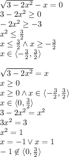 \\\sqrt{3-2x^2}-x=0\\ 3-2x^2\geq0 \\ -2x^2\geq-3 \\ x^2\leq\frac{3}{2} \\ x\leq \frac{3}{2} \wedge x\geq -\frac{3}{2} \\ x\in\langle -\frac{3}{2},\frac{3}{2}\rangle \\\\ \sqrt{3-2x^2}=x\\x\geq0\\x\geq0 \wedge x\in\langle -\frac{3}{2},\frac{3}{2}\rangle\\x\in\langle0,\frac{3}{2}\rangle\\3-2x^2=x^2\\ 3x^2=3\\x^2=1\\ x=-1 \vee x=1\\ -1\not \in \langle 0,\frac{3}{2}\rangle\\\\ 