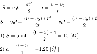 \boxed{S = \upsilon_{0}t + \dfrac{at^{2}}{2}} \ ; \ a = \dfrac{\upsilon - \upsilon_{0}}{t} \\ \\ S = \upsilon_{0}t + \dfrac{(\upsilon - \upsilon_{0}) * t^{2}}{2t} = \upsilon_{0}t + \dfrac{(\upsilon - \upsilon_{0}) * t}{2} \\ \\ 1) \ S = 5 * 4 + \dfrac{(0 - 5) * 4}{2} = 10 \ [M] \\ \\ 2) \ a = \dfrac{0-5}{4} = -1.25 \ [ \frac{M}{C^{2}} ]