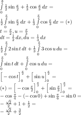  \\\int \limits_0^{\frac{\pi}{2}}{\frac{1}{2}\sin \frac{x}{2} + \frac{1}{3}\cos \frac{x}{3}}\, dx=\\ \frac{1}{2}\int \limits_0^{\frac{\pi}{2}}{\sin \frac{x}{2}}\, dx+\frac{1}{3}\int \limits_0^{\frac{\pi}{2}}{\cos \frac{x}{3}}\, dx=(*)\\ t=\frac{x}{2},u=\frac{x}{3}\\ dt=\frac{1}{2}\,dx,du=\frac{1}{3}\,dx\\ \frac{1}{2}\int \limits_0^{\frac{\pi}{2}}{2\sin t}\, dt+\frac{1}{3}\int \limits_0^{\frac{\pi}{2}}{3\cos u}\, du=\\ \int \limits_0^{\frac{\pi}{2}}{\sin t}\, dt+\int \limits_0^{\frac{\pi}{2}}{\cos u}\, du=\\ \Big[-\cos t\Big]_0^{\frac{\pi}{2}}+\Big[\sin u\Big]_0^{\frac{\pi}{2}}=\\ (*)=\Big[-\cos \frac{x}{2}\Big]_0^{\frac{\pi}{2}}+\Big[\sin \frac{x}{3}\Big]_0^{\frac{\pi}{2}}=\\ -\cos \frac{\pi}{4}-(-\cos 0)+\sin \frac{\pi}{6}-\sin 0=\\ -\frac{\sqrt2}{2}+1+\frac{1}{2}=\\ -\frac{\sqrt2}{2}+\frac{3}{2} 