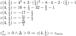 \\z(4,\frac{1}{3})=4^2+3\cdot(\frac{1}{3})^2-8\cdot4-2\cdot(\frac{1}{3})-1\\ z(4,\frac{1}{3})=16+\frac{1}{3}-32-\frac{2}{3}-1\\ z(4,\frac{1}{3})=-17-\frac{1}{3}\\ z(4,\frac{1}{3})=-\frac{51}{3}-\frac{1}{3}\\ z(4,\frac{1}{3})=-\frac{52}{3}\\\\ z''_{xx}0\wedge \Delta0 \Rightarrow z(4,\frac{1}{3})=z_{min}