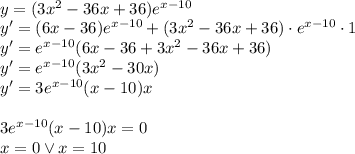 \\y=(3x^2-36x+36)e^{x-10}\\ y'=(6x-36)e^{x-10}+(3x^2-36x+36)\cdot e^{x-10}\cdot 1\\ y'=e^{x-10}(6x-36+3x^2-36x+36)\\ y'=e^{x-10}(3x^2-30x)\\ y'=3e^{x-10}(x-10)x\\\\ 3e^{x-10}(x-10)x=0\\ x=0 \vee x=10\\ 