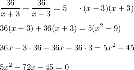 \displaystyle \frac{36}{x+3}+ \frac{36}{x-3}=5~~~|\cdot (x-3)(x+3)\\ \\ 36(x-3)+36(x+3) = 5(x^2-9)\\ \\ 36x-3\cdot36+36x+36\cdot 3=5x^2-45\\ \\ 5x^2-72x-45=0 