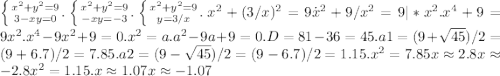 \left \{ {{x^2+y^2=9} \atop {3-xy=0}}.\right \left \{ {{x^2+y^2=9} \atop {-xy=-3}}.\right.\left \{ {{x^2+y^2=9} \atop {y=3/x}}.\right. x^2+(3/x)^2=9\.x^2+9/x^2= 9 | *x^2.x^4 + 9 = 9x^2.x^4 -9x^2+ 9 = 0.x^2=a.a^2 -9a+9=0.D=81-36=45.a1=(9+\sqrt{45})/2 = (9+ 6.7) / 2 = 7.85.a2 = (9-\sqrt{45})/2 = (9- 6.7) / 2= 1.15.x^2 = 7.85 x\approx2.8 x\approx-2.8x^2 = 1.15.x\approx1.07 x\approx-1.07 