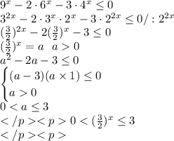 9^x-2\cdot6^x-3\cdot4^x\leq0\\ 3^{2x}-2\cdot3^x\cdot2^x-3\cdot2^{2x}\leq0 /:2^{2x}\\ (\frac{3}{2})^{2x}-2(\frac{3}{2})^x-3\leq0\\ (\frac{3}{2})^x=a\ \ a0\\ a^2-2a-3\leq0 \\ \begin{cases} (a-3)(a\times1)\leq0\\a0\end{cases}\\ 0<a \leq3\\</p&#10;<p0<(\frac{3}{2})^x\leq3\\</p&#10;<p