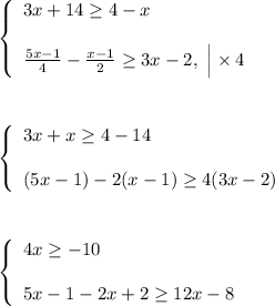 \displaystyle \left \{ \begin{array}{lcl} 3x+14 \geq 4-x \\ \\ \frac{5x-1}{4} - \frac{x-1}{2} \geq 3x-2, ~ \Big |\times 4 \end{array} \right. \\ \\ \\ \\ \left \{ \begin{array}{lcl} 3x+x \geq 4-14 \\ \\ (5x-1) - 2(x-1) \geq 4(3x-2) \end{array} \right. \\ \\ \\ \\ \left \{ \begin{array}{lcl} 4x \geq -10 \\ \\ 5x-1 - 2x+2 \geq 12x-8 \end{array} \right.