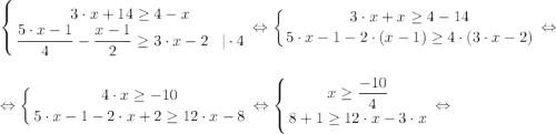 \displaystyle \left \{ {{3\cdot x+14\geq 4-x} \atop {\dfrac{5 \cdot x-1}{4}-\dfrac{x-1}{2} \geq 3 \cdot x-2}\; \; \;| \cdot 4} \right. \Leftrightarrow \left \{ {{3\cdot x+x\geq 4-14} \atop {5 \cdot x-1-2\cdot(x-1) \geq 4 \cdot(3 \cdot x-2)}} \right. \Leftrightarrow\\\\\Leftrightarrow \left \{ {{4\cdot x\geq -10} \atop {5 \cdot x-1-2\cdot x+2 \geq 12 \cdot x-8}} \right. \Leftrightarrow \left \{ {x\geq \dfrac{-10}{4} } \atop {8+1 \geq 12 \cdot x-3 \cdot x}} \right. \Leftrightarrow \\\\