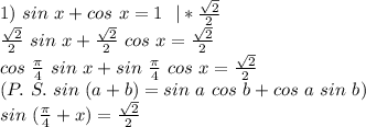 1)\ sin\ x+cos\ x=1\ \ |* \frac{ \sqrt{2} }{2} \\&#10;\frac{ \sqrt{2} }{2}\ sin\ x+\frac{ \sqrt{2} }{2}\ cos\ x=\frac{ \sqrt{2} }{2}\\&#10;\ cos\ \frac{\pi}{4}\ sin\ x +sin\ \frac{\pi}{4}\ cos\ x=\frac{ \sqrt{2} }{2}\\&#10;(P.\ S.\ sin\ (a+b)=sin\ a\ cos\ b+ cos\ a\ sin\ b)\\&#10;sin\ ( \frac{\pi}{4}+x)=\frac{ \sqrt{2} }{2}\\&#10;