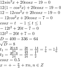 12sin ^{2} x+20cosx-19=0 \\ 12(1-cos ^{2} x)+20cosx-19=0 \\ 12-12cos ^{2} x+20cosx-19=0 \\ -12cos ^{2} x+20cosx-7=0 \\ cosx=t\ \ -1 \leq t \leq 1 \\ -12t ^{2} +20t-7=0 \\ 12t ^{2} -20t+7=0 \\ D=400-336=64 \\ \sqrt{D} =8 \\ t _{1} = \frac{20+8}{24} = \frac{28}{24} = \frac{14}{12} = \frac{7}{6} =1 \frac{1}{6} \\ t _{2} = \frac{20-8}{24} = \frac{12}{24} = \frac{1}{2} \\ cosx=0.5 \\ x=+- \frac{ \pi }{3} + \pi n,n\in Z 