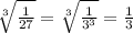 \sqrt[3]{ \frac{1}{27} }=\sqrt[3]{ \frac{1}{3^3} }= \frac{1}{3} 