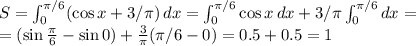 S=\int_0^{\pi/6} (\cos x+3/\pi)\,dx=\int_0^{\pi/6} \cos x\,dx+3/\pi \int_0^{\pi/6} dx=\\=(\sin\frac{\pi}{6}-\sin0)+\frac{3}{\pi}(\pi/6-0)=0.5+0.5=1