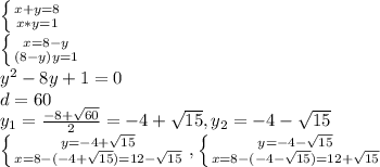  \left \{ {{x+y=8} \atop {x*y=1}} \right. \\ \left \{ {{x=8-y} \atop {(8-y)y=1}} \right. \\ y^{2}-8y+1=0 \\ d=60 \\ y_{1}= \frac{-8+ \sqrt{60}}{2}=-4+ \sqrt{15},y_{2}=-4- \sqrt{15} \\ \left \{ {{y=-4+ \sqrt{15}} \atop {x=8-(-4+ \sqrt{15})=12- \sqrt{15}}} \right.,\left \{ {{y=-4- \sqrt{15}} \atop {x=8-(-4- \sqrt{15})=12+ \sqrt{15}}} \right. 