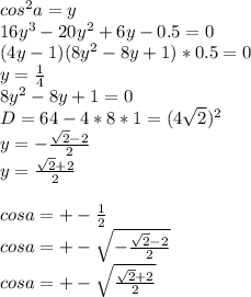 cos^2a=y\\&#10;16y^3-20y^2+6y-0.5=0\\&#10;(4y-1)(8y^2-8y+1)*0.5=0\\&#10;y=\frac{1}{4}\\&#10;8y^2-8y+1=0\\&#10;D=64-4*8*1=(4\sqrt{2})^2\\&#10; y= -\frac{\sqrt{2}-2}{2}\\&#10; y=\frac{\sqrt{2}+2}{2}\\\\&#10;cosa=+-\frac{1}{2}\\&#10;cosa=+-\sqrt{-\frac{\sqrt{2}-2}{2}}\\&#10;cosa=+-\sqrt{\frac{\sqrt{2}+2}{2}}\\&#10;