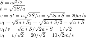 S = at^2/2 \\ t= \sqrt{2S/a} \\ v= at=a \sqrt{2S/a}=\sqrt{2a*S}=20m/s \\ v_1 =\sqrt{2a*S_1}=\sqrt{2a*S/2}=\sqrt{a*S} \\ v_1/v = \sqrt{a*S}/\sqrt{2a*S}=1/\sqrt{2} \\ v_1= v/\sqrt{2} = 20/\sqrt{2}= 10\sqrt{2} m/s