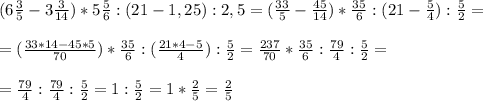 (6 \frac{3}{5}-3 \frac{3}{14})*5 \frac{5}{6} : (21-1,25):2,5=(\frac{33}{5}-\frac{45}{14})*\frac{35}{6} : (21- \frac{5}{4} ): \frac{5}{2} = \\ \\ &#10;=(\frac{33*14-45*5}{70})*\frac{35}{6} : (\frac{21*4-5}{4} ): \frac{5}{2}=\frac{237}{70}*\frac{35}{6} : \frac{79}{4}: \frac{5}{2} = \\ \\ &#10;=\frac{79}{4} : \frac{79}{4}: \frac{5}{2}=1:\frac{5}{2}=1*\frac{2}{5}=\frac{2}{5}