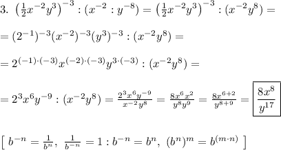 3. \ \left(\frac{1}{2}x^{-2}y^3 \right)^{-3} : (x^{-2}:y^{-8}) = \left(\frac{1}{2}x^{-2}y^3 \right)^{-3} : (x^{-2}y^8)=\\\\=(2^{-1})^{-3}(x^{-2})^{-3}(y^3)^{-3}:(x^{-2}y^{8}) =\\\\=2^{(-1)\cdot(-3)}x^{(-2) \cdot (-3)}y^{3\cdot(-3)}:(x^{-2}y^{8}) =\\\\= 2^3x^6y^{-9}:(x^{-2}y^8) = \frac{2^3x^6y^{-9}}{x^{-2}y^8} = \frac{8x^{6}x^2}{y^8y^9} = \frac{8x^{6+2}}{y^{8+9}} = \boxed{\frac{8x^8}{y^{17}}}\\\\\\ \left[ \ b^{-n} = \frac{1}{b^n}, \ \frac{1}{b^{-n}} = 1:b^{-n} = b^n, \ (b^n)^m = b^{(m \cdot n)} \ \right]