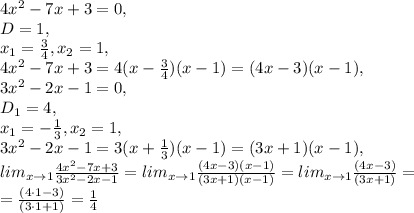 4x^2-7x+3=0, \\ D=1, \\ x_1=\frac{3}{4}, x_2=1, \\ 4x^2-7x+3=4(x-\frac{3}{4})(x-1)=(4x-3)(x-1), \\ 3x^2-2x-1=0, \\ D_1=4, \\ x_1=-\frac{1}{3}, x_2=1, \\ 3x^2-2x-1=3(x+\frac{1}{3})(x-1)=(3x+1)(x-1), \\ lim_{x\to1}\frac{4x^2-7x+3}{3x^2-2x-1}=lim_{x\to1}\frac{(4x-3)(x-1)}{(3x+1)(x-1)}=lim_{x\to1}\frac{(4x-3)}{(3x+1)}= \\ =\frac{(4\cdot1-3)}{(3\cdot1+1)}=\frac{1}{4}