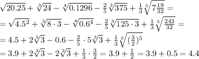 \sqrt{20.25} + \sqrt[3]{24} - \sqrt[4]{0.1296} - \frac{2}{5} \sqrt[3]{375} + \frac{1}{3} \sqrt[5]{7 \frac{19}{32} } =&#10;\\\&#10; =\sqrt{4.5^2} + \sqrt[3]{8\cdot3} - \sqrt[4]{0.6^4} - \frac{2}{5} \sqrt[3]{125\cdot3} + \frac{1}{3} \sqrt[5]{\frac{243}{32} } =&#10;\\\&#10;= 4.5 + 2\sqrt[3]{3} -0.6 - \frac{2}{5}\cdot5 \sqrt[3]{3} + \frac{1}{3} \sqrt[5]{(\frac{3}{2})^5 }&#10;\\\&#10;=3.9 + 2\sqrt[3]{3} - 2 \sqrt[3]{3} + \frac{1}{3}\cdot\frac{3}{2}=&#10;3.9 + \frac{1}{2} =3.9+0.5=4.4