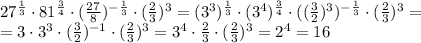 27 ^{ \frac{1}{3} }\cdot 81 ^{ \frac{3}{4} } \cdot (\frac{27}{8}) ^{- \frac{1}{3} }\cdot ( \frac{2}{3}) ^{3}=(3 ^{3}) ^{\frac{1}{3}} \cdot (3 ^{4}) ^{ \frac{3}{4} } \cdot ((\frac{3}{2}) ^{3} ) ^{- \frac{1}{3} }\cdot ( \frac{2}{3}) ^{3}= \\ =3\cdot 3^{3} \cdot ( \frac{3}{2}) ^{-1} \cdot ( \frac{2}{3}) ^{3}= 3 ^{4}\cdot \frac{2}{3} \cdot ( \frac{2}{3}) ^{3}=2 ^{4}=16