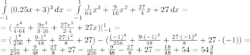 \int\limits^1_{-1} {(0.25x+3)^3} \, dx = \int\limits^1_{-1} { \frac{1}{64}x^3+ \frac{9}{16}x^2+ \frac{27}{4}x+27 } \, dx = &#10;\\\&#10;=(\frac{x^4}{4\cdot 64}+ \frac{9x^3}{3\cdot16}+ \frac{27x^2}{2\cdot4}+27x)|^1_{-1}=&#10;\\\&#10;=(\frac{1^4}{256}+ \frac{9\cdot1^3}{48}+ \frac{27\cdot1^2}{8}+27)-(\frac{(-1)^4}{256}+ \frac{9\cdot(-1)^3}{48}+ \frac{27\cdot(-1)^2}{8}+27\cdot(-1))=&#10;\\\&#10;=\frac{1}{256}+ \frac{9}{48}+ \frac{27}{8}+27-\frac{1}{256}+ \frac{9}{48}-\frac{27}{8}+27=&#10; \frac{18}{48}+54=54 \frac{3}{8}