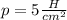 p = 5 \frac H{cm^2}