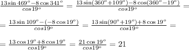 \frac{13 \sin469^{o}-8 \cos341^{o}}{cos19^{o}}=\frac{13 \sin(360^{o}+109^{o})-8 \cos(360^{o}-19^{o})}{cos19^{o}}=\\ \\ =\frac{13 \sin109^{o}-(-8 \cos19^{o})}{cos19^{o}} = \frac{13 \sin(90^{o}+19^{o})+8 \cos19^{o}}{cos19^{o}} = \\ \\=\frac{13 \cos19^{o}+8 \cos19^{o}}{cos19^{o}} = \frac{21 \cos19^{o}}{cos19^{o}} = 21