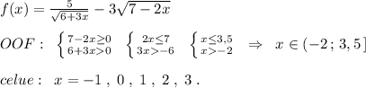 f(x)=\frac{5}{\sqrt{6+3x}}-3\sqrt{7-2x}\\\\OOF:\; \; \left \{ {{7-2x\geq 0} \atop {6+3x0}} \right.\; \; \left \{ {{2x\leq 7} \atop {3x-6}} \right.\; \; \left \{ {{x\leq 3,5} \atop {x-2}} \right. \; \; \Rightarrow \; \; x\in (-2\, ;\, 3,5\, ]\\\\celue:\; \; x=-1\; ,\; 0\; ,\; 1\; ,\; 2\; ,\; 3\; .