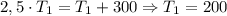 2,5 \cdot T_1 = T_1 + 300 \Rightarrow T_1 = 200