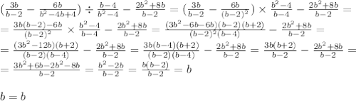 ( \frac{3b}{b - 2} - \frac{6b}{ {b}^{2} - 4b + 4 } ) \div \frac{b - 4}{ {b}^{2} - 4} - \frac{2b {}^{2} + 8b }{b - 2} = ( \frac{3b}{b - 2} - \frac{6b}{ (b - 2) {}^{2} } ) \times \frac{b {}^{2} - 4}{ {b} - 4} - \frac{2b {}^{2} + 8b }{b - 2} = \\ = \frac{3b(b - 2) - 6b}{ {(b - 2)}^{2} } \times \frac{b {}^{2} - 4}{ {b} - 4} - \frac{2b {}^{2} + 8b }{b - 2} = \frac{(3 {b {}^{2} - 6b - 6b)(b - 2)(b + 2)} }{(b - 2) {}^{2} (b - 4)} - \frac{2b {}^{2} + 8b }{b - 2} = \\ = \frac{(3b { }^{2} - 12b) (b + 2)}{(b - 2)(b - 4)} - \frac{2b {}^{2} + 8b }{b - 2} = \frac{3b(b - 4)(b + 2)}{(b - 2)(b - 4)} - \frac{2b {}^{2} + 8b }{b - 2} = \frac{3b(b + 2)}{b - 2} - \frac{2b {}^{2} + 8b }{b - 2} = \\ = \frac{3 {b }^{2} + 6b - 2b {}^{2} - 8b }{b - 2} = \frac{b {}^{2} - 2b }{b - 2} = \frac{b(b - 2)}{b - 2} = b \\ \\ b = b