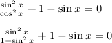  \frac{\sin^2x}{\cos^2x} +1-\sin x=0\\ \\ \frac{\sin^2x}{1-\sin^2x} +1-\sin x=0