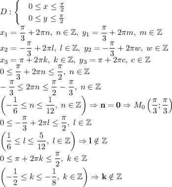 \displaystyle D: \begin{cases} & 0\leq{x}\leq{\pi\over2}\\ &0\leq{y}\leq{\pi\over2} \end{cases}\\\\ x_1={\pi\over3}+2\pi n,\; n\in\mathbb{Z},\; y_1={\pi\over3}+2\pi m,\; m\in\mathbb{Z}\\ x_2=-{\pi\over3}+2\pi l,\; l\in\mathbb{Z},\; y_2=-{\pi\over3}+2\pi w,\; w\in\mathbb{Z}\\ x_3=\pi+2\pi k,\; k\in\mathbb{Z},\; y_3=\pi+2\pi c,\; c\in\mathbb{Z} \\ 0\leq{\pi\over3}+2\pi n\leq{\pi\over2},\; n\in\mathbb{Z}\\ -{\pi\over3}\leq2\pi n\leq{\pi\over2}-{\pi\over3},\; n\in\mathbb{Z}\\ \left(-{1\over6}\leq n\leq{1\over12},\; n\in\mathbb{Z}\right)\Rightarrow\mathbf{n=0}\Rightarrow M_{0}\left({\pi\over3};{\pi\over3}\right)\\ 0\leq-{\pi\over3}+2\pi l\leq{\pi\over2},\; l\in\mathbb{Z}\\ \left({1\over6}\leq l\leq{5\over12},\; l\in\mathbb{Z}\right)\Rightarrow\mathbf{l\notin\mathbb{Z}}\\ 0\leq\pi+2\pi k\leq{\pi\over2},\; k\in\mathbb{Z}\\ \left(-{1\over2}\leq k\leq-{1\over8},\; k\in\mathbb{Z}\right)\Rightarrow\mathbf{k\notin\mathbb{Z}}\\