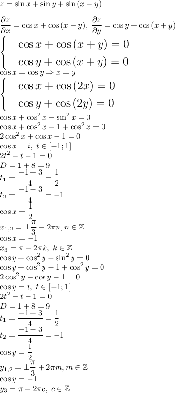 \displaystyle\Large z=\sin{x}+\sin{y}+\sin{(x+y)}\\\\{\partial z\over\partial x}=\cos{x}+\cos{(x+y)},\;{\partial z\over\partial y}=\cos{y}+\cos{(x+y)}\\\begin{cases} &\cos{x}+\cos{(x+y)}=0\\ &\cos{y}+\cos{(x+y)}=0 \end{cases}\\ \cos{x}=\cos{y}\Rightarrow x=y\\\begin{cases} & \cos{x}+\cos{(2x)}=0 \\ & \cos{y}+\cos{(2y)}=0 \end{cases}\\ \cos{x}+\cos^2{x}-\sin^2{x}=0\\ \cos{x}+\cos^2{x}-1+\cos^2{x}=0\\ 2\cos^2{x}+\cos{x}-1=0\\ \cos{x}=t,\; t\in[-1;1]\\2t^2+t-1=0\\D=1+8=9\\t_1={-1+3\over4}={1\over2}\\t_2={-1-3\over4}=-1\\ \cos{x}={1\over2}\\ x_{1,2}=\pm{\pi\over3}+2\pi n, n\in\mathbb{Z}\\ \cos{x}=-1\\ x_{3}=\pi+2\pi k, \; k\in\mathbb{Z}\\ \cos{y}+\cos^2{y}-\sin^2{y}=0\\ \cos{y}+\cos^2{y}-1+\cos^2{y}=0\\ 2\cos^2{y}+\cos{y}-1=0\\ \cos{y}=t,\; t\in[-1;1]\\ 2t^2+t-1=0\\ D=1+8=9\\ t_1={-1+3\over4}={1\over2}\\ t_2={-1-3\over4}=-1\\ \cos{y}={1\over2}\\ y_{1,2}=\pm{\pi\over3}+2\pi m, m\in\mathbb{Z}\\ \cos{y}=-1\\ y_{3}=\pi+2\pi c, \; c\in\mathbb{Z}\\