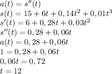 a(t)=s''(t)\\ s(t)=15+6t+0,14t^2+ 0,01t^3\\ s'(t)=6+0,28t+0,03t^2\\ s''(t)=0,28+0,06t\\ a(t)=0,28+0,06t\\ 1=0,28+0,06t\\ 0,06t=0,72\\ t=12