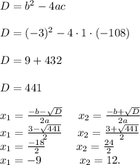 D=b^{2}-4ac\\\\ D=(-3)^{2}-4\cdot 1 \cdot (-108)\\\\ D=9+432\\\\ D=441\\\\ x_1=\frac{-b-\sqrt{D}}{2a}\ \ \ \ x_2=\frac{-b+\sqrt{D}}{2a}\\ x_1=\frac{3-\sqrt{441}}{2}\ \ \ \ x_2=\frac{3+\sqrt{441}}{2}\\ x_1=\frac{-18}{2}\ \ \ \ \ \ \ \ x_2=\frac{24}{2}\\ x_1=-9 \ \ \ \ \ \ \ \ \ \ x_2=12.