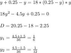 y+0.25-y=18*(0.25-y)*y\\ \\18y^2-4.5y+0.25=0\\ \\D=20.25-18=2.25\\ \\ y_1=\frac{4.5+1.5}{36}=\frac{1}{6}\\ \\ y_2=\frac{4.5-1.5}{36}=\frac{1}{12}