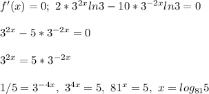 f'(x) = 0; \ 2*3^{2x}ln3 -10*3^{-2x}ln3 = 0\\\\3^{2x} -5*3^{-2x} = 0\\\\ 3^{2x} = 5*3^{-2x}\\\\ 1/5 = 3^{-4x}, \ 3^{4x} = 5, \ 81^x = 5, \ x = log_{81}5\\