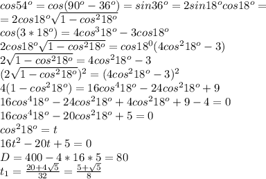 cos54^o=cos(90^o-36^o)=sin36^o=2sin18^ocos18^o= \\ =2cos18^o \sqrt{1-cos^218^o} \\ cos(3*18^o)=4cos^318^o-3cos18^o \\ 2cos18^o \sqrt{1-cos^218^o} =cos18^0(4cos^218^o-3) \\ 2\sqrt{1-cos^218^o} =4cos^218^o-3 \\ (2\sqrt{1-cos^218^o})^2 =(4cos^218^o-3 )^2 \\ 4(1-cos^218^o) =16cos^418^o-24cos^218^o +9 \\16cos^418^o-24cos^218^o +4cos^218^o +9-4=0 \\16cos^418^o-20cos^218^o +5=0 \\ cos^218^o=t \\ 16t^2-20t+5=0 \\ D=400-4*16*5=80 \\ t_1= \frac{20+4 \sqrt{5} }{32}= \frac{5+ \sqrt{5} }{8}