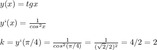 y(x)=tgx\\\\y`(x)=\frac{1}{cos^2x}\\\\k=y`(\pi/4)=\frac{1}{cos^2(\pi/4)}=\frac{1}{(\sqrt{2}/2)^2}=4/2=2