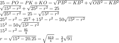 25 = PO = PK + KO = \sqrt{PB^2-KB^2} + \sqrt{OB^2 - KB^2}\\ \sqrt{15^2 - r^2}+\sqrt{25^2 - r^2} = 25\\ \sqrt{25^2 - r^2} = 25 - \sqrt{15^2 - r^2}\\ 25^2 - r^2 = 25^2 + 15^2 - r^2 - 50\sqrt{15^2 - r^2}\\ 15^2 = 50\sqrt{15^2 - r^2}\\ 15^2 - r^2 = \frac{81}{4}\\ r = \sqrt{15^2 - 20.25} = \sqrt{\frac{819}{4}} = \frac{3}{2}\sqrt{91}