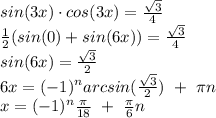 sin(3x)\cdot cos(3x) = \frac{\sqrt{3}}{4}\\ \frac{1}{2}(sin(0)+sin(6x))=\frac{\sqrt{3}}{4}\\ sin(6x) = \frac{\sqrt{3}}{2}\\ 6x = (-1)^n arcsin(\frac{\sqrt{3}}{2}) \ +\ \pi n\\ x = (-1)^n \frac{\pi}{18}\ + \ \frac{\pi}{6}n