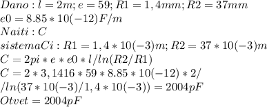 Dano:l=2m;e=59;R1=1,4mm;R2=37mm \\ e0=8.85*10(-12) F/m \\ Naiti:C \\ sistema Ci:R1=1,4*10(-3)m;R2=37*10(-3)m \\ C=2pi*e*e0*l/ln(R2/R1)\\ C=2*3,1416*59*8.85*10(-12)*2 / \\ / ln(37*10(-3)/1,4*10(-3))= 2004 pF\\ Otvet = 2004 pF\\