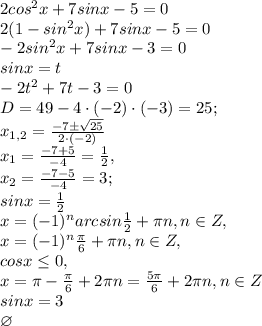2cos^{2}x+7sinx-5=0\\2(1-sin^{2}x)+7sinx-5=0\\-2sin^{2}x+7sinx-3=0\\sinx=t\\-2t^{2}+7t-3=0\\ D=49-4\cdot(-2)\cdot (-3)=25; \\x_{1,2}=\frac{-7\pm \sqrt{25}}{2\cdot (-2)}\\x_{1}=\frac{-7+ 5}{-4}=\frac{1}{2},\\x_{2}=\frac{-7-5}{-4}=3;\\sinx=\frac{1}{2}\\x=(-1)^{n}arcsin \frac{1}{2}+\pi n, n\in Z,\\ x=(-1)^{n}\frac{\pi}{6}+\pi n, n\in Z, \\cosx\leq 0,\\ x=\pi -\frac{\pi}{6}+2 \pi n=\frac{5 \pi}{6}+2 \pi n, n \in Z\\sinx=3\\\varnothing