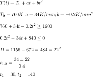 \displaystyle T(t)=T_0+at+bt^2\\\\T_0=760K; a=34 K/min; b=-0.2K/min^2\\\\760+34t-0.2t^2 \geq 1600\\\\0.2t^2-34t+840 \leq 0\\\\D=1156-672=484=22^2\\\\t_{1.2}= \frac{34\pm 22}{0.4}\\\\t_1=30; t_2=140