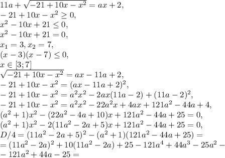 11a+\sqrt{-21+10x-x^2}=ax+2, \\ -21+10x-x^2\geq0, \\ x^2-10x+21\leq0, \\ x^2-10x+21=0, \\ x_1=3, x_2=7, \\ (x-3)(x-7)\leq0, \\ x\in[3;7] \\ \sqrt{-21+10x-x^2}=ax-11a+2, \\ -21+10x-x^2=(ax-11a+2)^2, \\ -21+10x-x^2=a^2x^2-2ax(11a-2)+(11a-2)^2, \\ -21+10x-x^2=a^2x^2-22a^2x+4ax+121a^2-44a+4, \\ (a^2+1)x^2-(22a^2-4a+10)x+121a^2-44a+25=0, \\ (a^2+1)x^2-2(11a^2-2a+5)x+121a^2-44a+25=0, \\ D/4=(11a^2-2a+5)^2-(a^2+1)(121a^2-44a+25)= \\ =(11a^2-2a)^2+10(11a^2-2a)+25-121a^4+44a^3-25a^2- \\ -121a^2+44a-25=