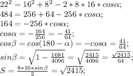 22^2=16^2+8^2-2*8*16*cos\alpha;\\ 484=256+64-256*cos\alpha;\\ 164=-256*cos\alpha;\\ cos\alpha=-\frac{164}{256}=-\frac{41}{64};\\ cos\beta=cos(180-\alpha)=-cos\alpha=\frac{41}{64};\\ sin\beta=\sqrt{1-\frac{1681}{4096}}=\sqrt{\frac{2415}{4096}}=\frac{\sqrt{2415}}{64};\\ S=\frac{8*16*sin\beta}{2}=\sqrt{2415};\\