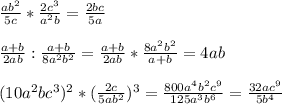 \frac{ab^{2} }{5c} *\frac{2c^{3} }{a^{2} b}=\frac{2bc}{5a} \\ \\ \frac{a+b}{2ab}:\frac{a+b}{8a^{2}b^{2} }= \frac{a+b}{2ab}*\frac{8a^{2}b^{2} }{a+b} =4ab\\ \\ (10a^{2}bc^{3} )^{2}*(\frac{2c}{5ab^{2} } )^{3}=\frac{800a^{4}b^{2}c^{9}}{125a^{3}b^{6} } =\frac{32ac^{9} }{5b^{4} }