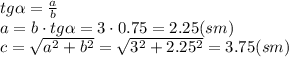 tg \alpha = \frac{a}{b} &#10;\\\&#10;a=b\cdot tg \alpha =3\cdot0.75=2.25(sm)&#10;\\\&#10;c= \sqrt{a^2+b^2} = \sqrt{3^2+2.25^2} =3.75(sm)