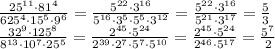 \frac{25^{11}\cdot81^4}{625^4\cdot15^5\cdot9^6} = \frac{5^{22}\cdot3^{16}}{5^{16}\cdot3^5\cdot5^5\cdot3^{12}} =\frac{5^{22}\cdot3^{16}}{5^{21}\cdot3^{17}} =\frac{5}{3} &#10;\\\&#10; \frac{32^9\cdot125^8}{8^{13}\cdot10^7\cdot25^5} = \frac{2^{45}\cdot5^{24}}{2^{39}\cdot2^7\cdot5^7\cdot5^{10}} = \frac{2^{45}\cdot5^{24}}{2^{46}\cdot5^{17}} = \frac{5^7}{2}