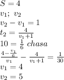S=4\\&#10;v_{1};\ v_{2}\\&#10;v_{2}-v_{1}=1\\&#10;t_{2}=\frac{4}{v_{1}+1}\\&#10;10=\frac{1}{6}\ chasa\\&#10;\frac{4-\frac{v_{1}}{6}}{v_{1}}-\frac{4}{v_{1}+1}=\frac{1}{30}\\&#10;v_{1}=4\\&#10;v_{2}=5&#10;