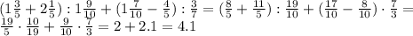 (1 \frac{3}{5} + 2 \frac{1}{5} ): 1 \frac{9}{10} +(1 \frac{7}{10} - \frac{4}{5} ): \frac{3}{7} =&#10;( \frac{8}{5} + \frac{11}{5} ): \frac{19}{10} +( \frac{17}{10} - \frac{8}{10} )\cdot \frac{7}{3} =&#10;\\\&#10; \frac{19}{5}\cdot \frac{10}{19} + \frac{9}{10} \cdot \frac{7}{3} =&#10;2+ 2.1 =4.1